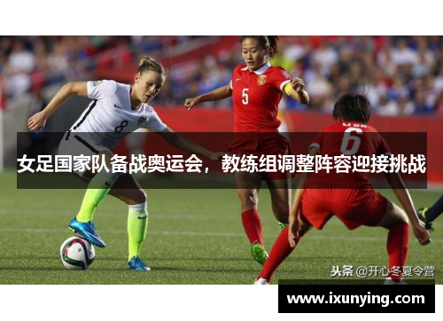 女足国家队备战奥运会，教练组调整阵容迎接挑战